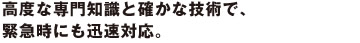 要高度な専門知識と確かな技術で、緊急時にも迅速対応。