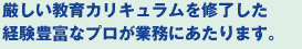 厳しい教育カリキュラムを修了した経験豊富なプロが業務にあたります。