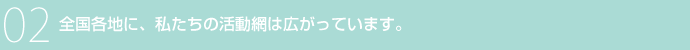02 全国各地に、私たちの活動網は広がっています。