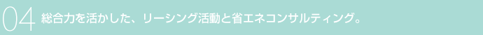 04 総合力を活かした、リーシング活動と省エネコンサルティング。